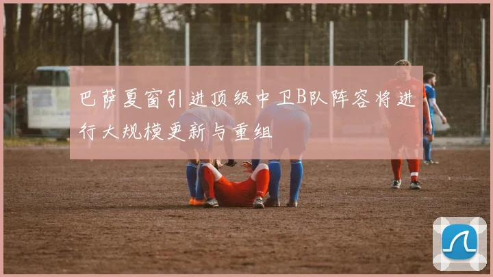 巴萨夏窗引进顶级中卫B队阵容将进行大规模更新与重组