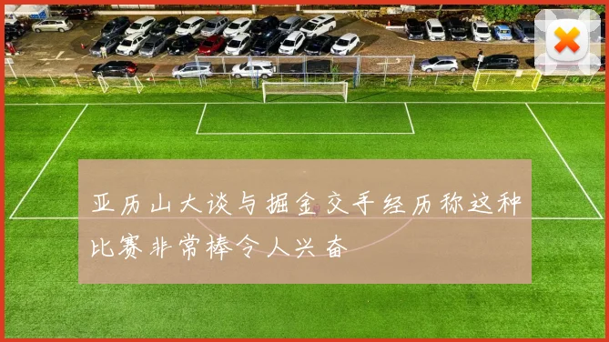 亚历山大谈与掘金交手经历称这种比赛非常棒令人兴奋