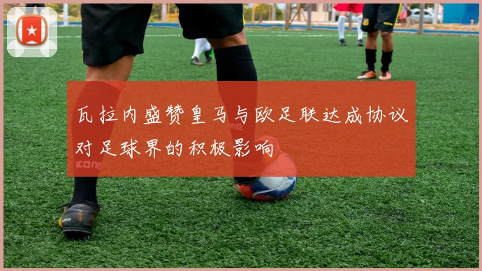 瓦拉内盛赞皇马与欧足联达成协议对足球界的积极影响
