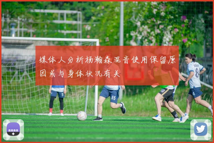 媒体人分析杨瀚森混音使用保留原因或与身体状况有关