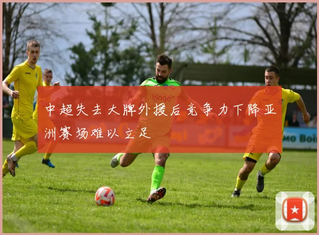 中超失去大牌外援后竞争力下降亚洲赛场难以立足