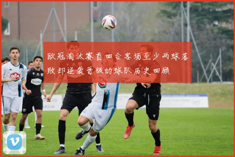 欧冠淘汰赛首回合客场至少两球落败却逆袭晋级的球队历史回顾