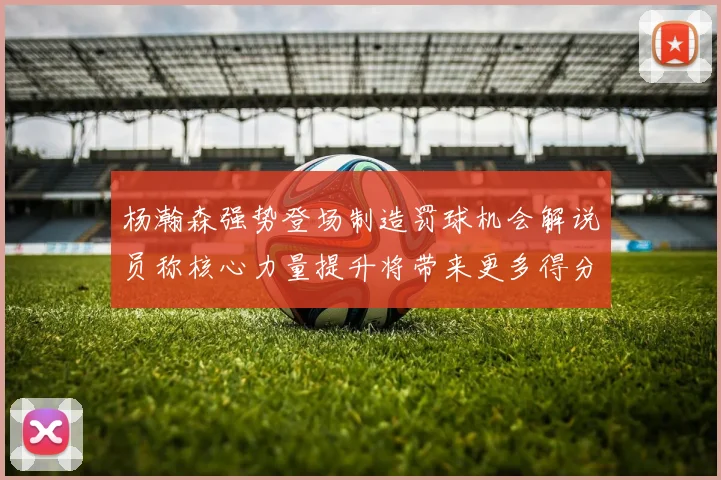 杨瀚森强势登场制造罚球机会解说员称核心力量提升将带来更多得分可能