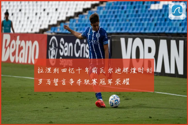 拉涅利回忆十年前瓦尔迪辉煌时刻罗马誓言争夺联赛冠军荣耀