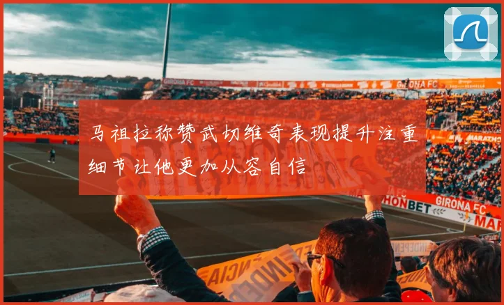 马祖拉称赞武切维奇表现提升注重细节让他更加从容自信