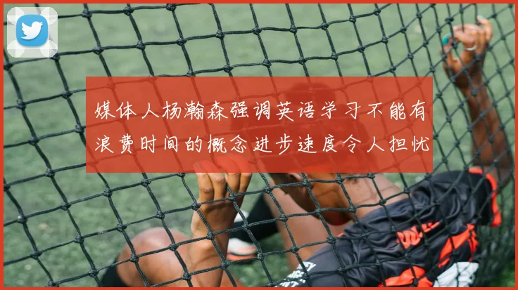 媒体人杨瀚森强调英语学习不能有浪费时间的概念进步速度令人担忧