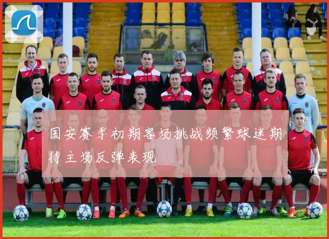 国安赛季初期客场挑战频繁球迷期待主场反弹表现