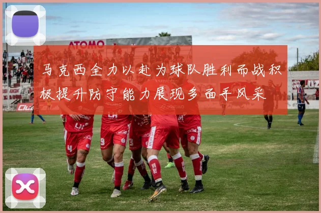 马克西全力以赴为球队胜利而战积极提升防守能力展现多面手风采