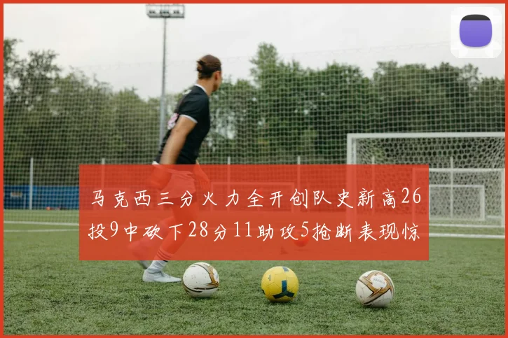 马克西三分火力全开创队史新高26投9中砍下28分11助攻5抢断表现惊艳