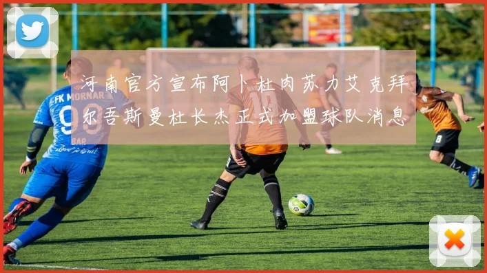 河南官方宣布阿卜杜肉苏力艾克拜尔吾斯曼杜长杰正式加盟球队消息