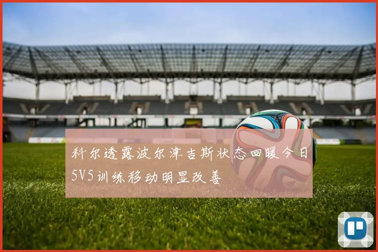 科尔透露波尔津吉斯状态回暖今日5V5训练移动明显改善