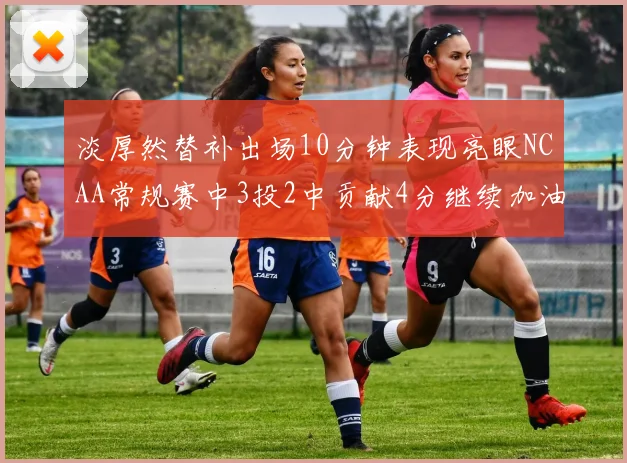 淡厚然替补出场10分钟表现亮眼NCAA常规赛中3投2中贡献4分继续加油
