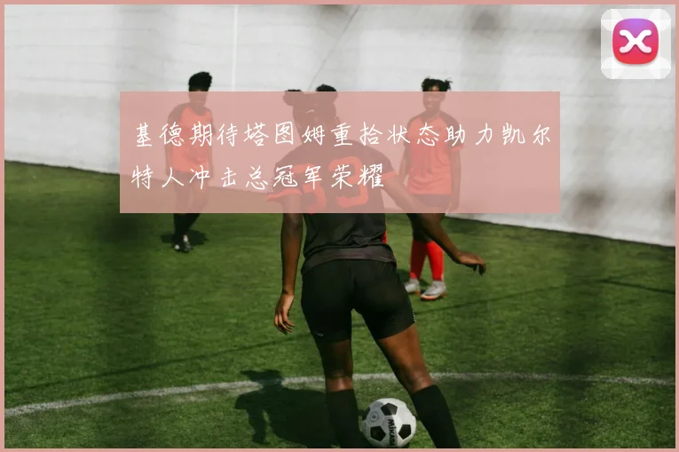 基德期待塔图姆重拾状态助力凯尔特人冲击总冠军荣耀