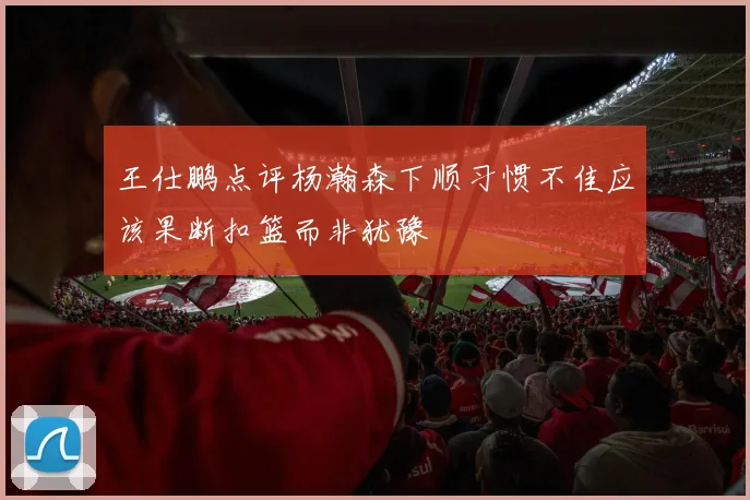 王仕鹏点评杨瀚森下顺习惯不佳应该果断扣篮而非犹豫