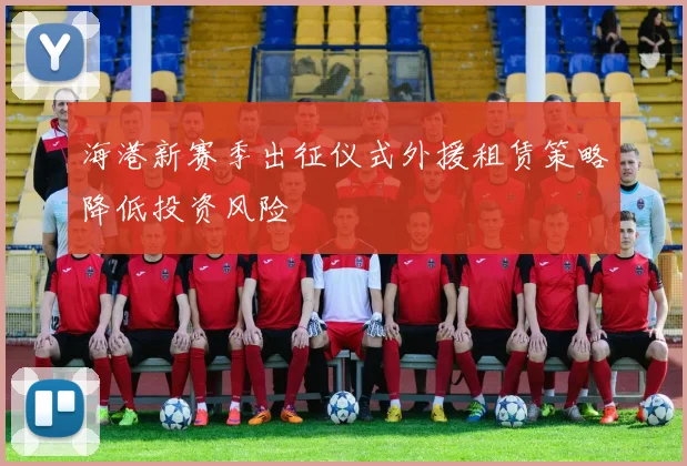 海港新赛季出征仪式外援租赁策略降低投资风险